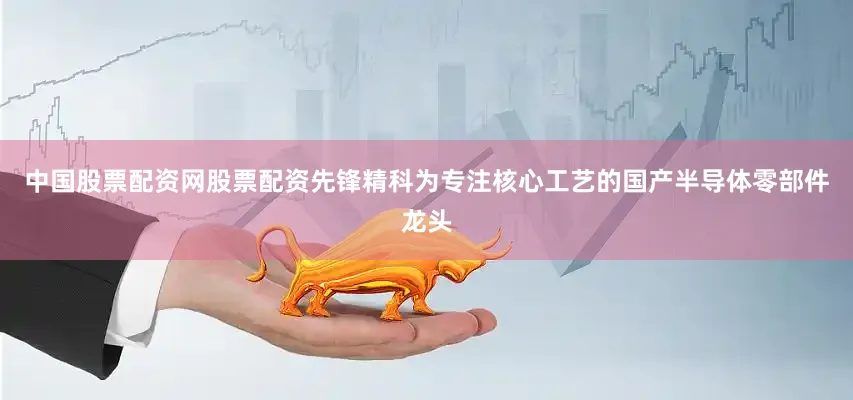 中国股票配资网股票配资先锋精科为专注核心工艺的国产半导体零部件龙头