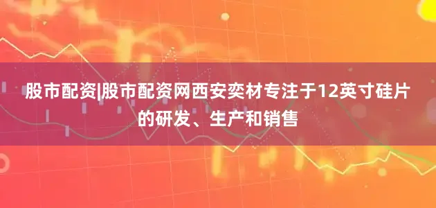股市配资|股市配资网　　西安奕材专注于12英寸硅片的研发、生产和销售