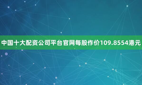 中国十大配资公司平台官网每股作价109.8554港元