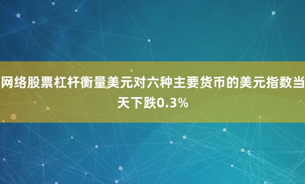 网络股票杠杆衡量美元对六种主要货币的美元指数当天下跌0.3%