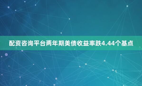 配资咨询平台两年期美债收益率跌4.44个基点