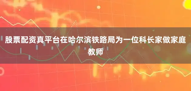 股票配资真平台在哈尔滨铁路局为一位科长家做家庭教师
