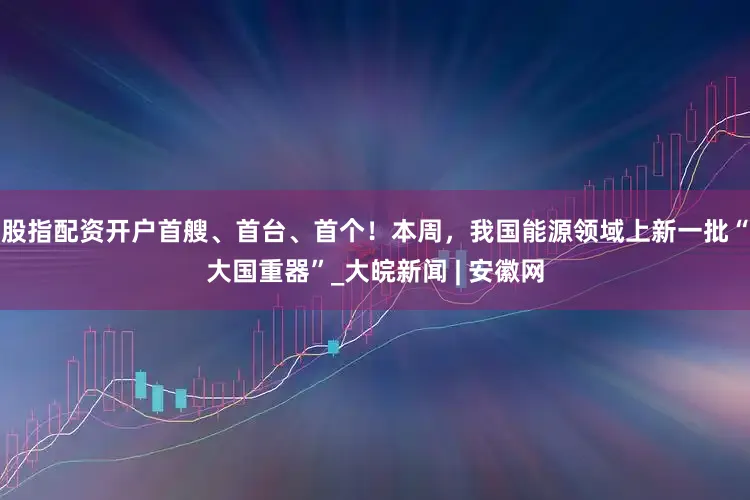 股指配资开户首艘、首台、首个！本周，我国能源领域上新一批“大国重器”_大皖新闻 | 安徽网