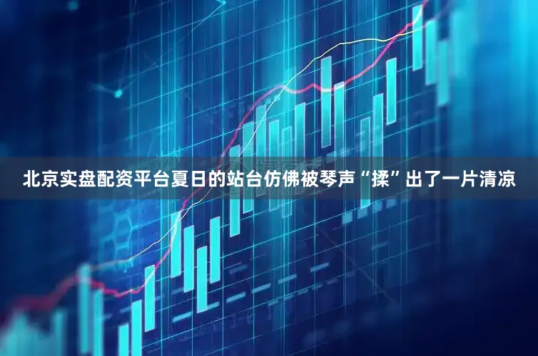 北京实盘配资平台夏日的站台仿佛被琴声“揉”出了一片清凉