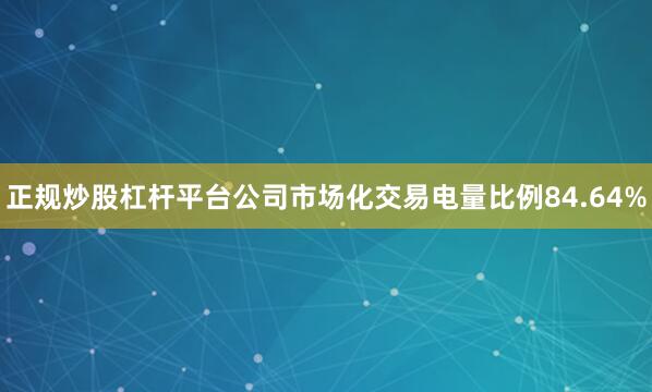 正规炒股杠杆平台公司市场化交易电量比例84.64%
