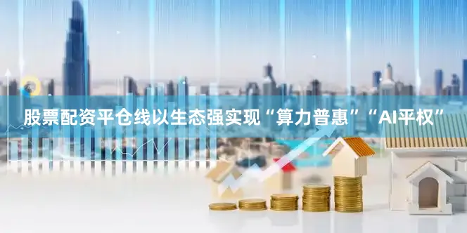 股票配资平仓线以生态强实现“算力普惠”“AI平权”