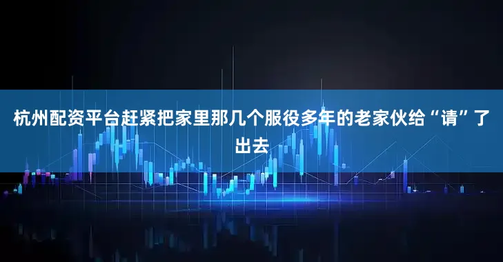 杭州配资平台赶紧把家里那几个服役多年的老家伙给“请”了出去
