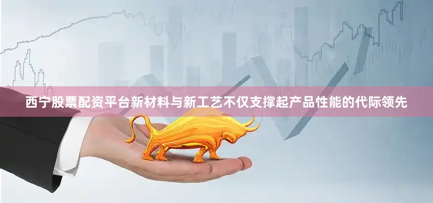 西宁股票配资平台新材料与新工艺不仅支撑起产品性能的代际领先
