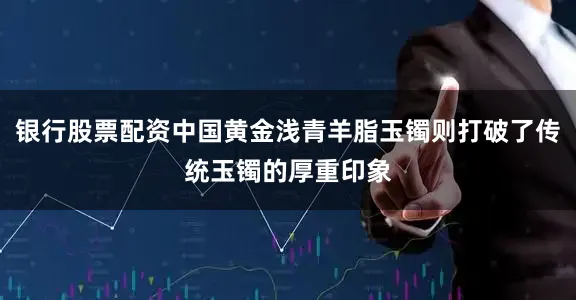 银行股票配资中国黄金浅青羊脂玉镯则打破了传统玉镯的厚重印象