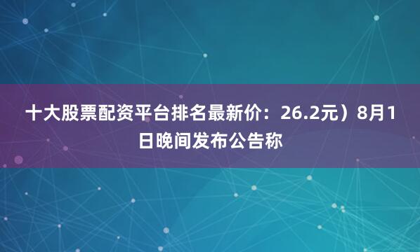 十大股票配资平台排名最新价：26.2元）8月1日晚间发布公告称