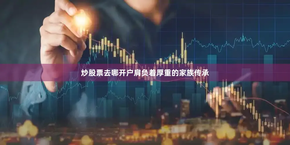 炒股票去哪开户肩负着厚重的家族传承