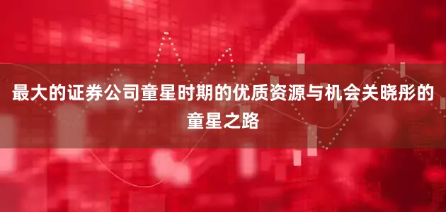 最大的证券公司童星时期的优质资源与机会关晓彤的童星之路