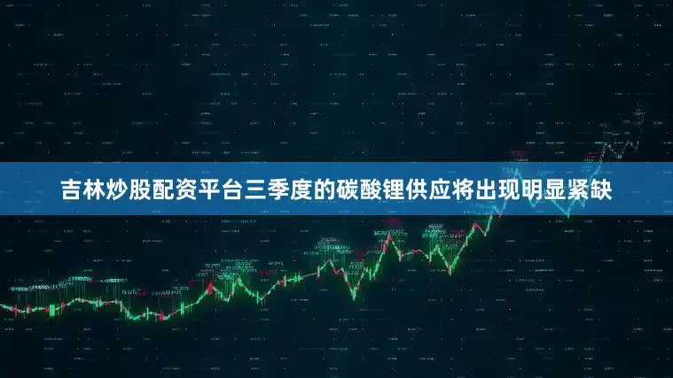 吉林炒股配资平台三季度的碳酸锂供应将出现明显紧缺