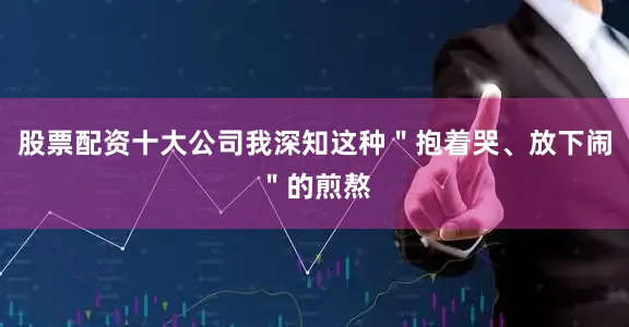 股票配资十大公司我深知这种＂抱着哭、放下闹＂的煎熬